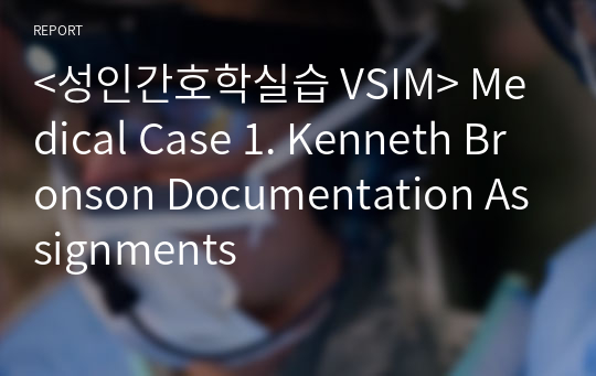 &lt;성인간호학실습 VSIM&gt; Medical Case 1. Kenneth Bronson Documentation Assignments