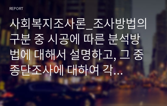 사회복지조사론_조사방법의 구분 중 시공에 따른 분석방법에 대해서 설명하고, 그 중 종단조사에 대하여 각 종류를 설명하되 반드시 실례를 들어서 서술하시오