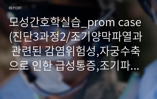 모성간호학실습_prom case(진단3과정2/조기양막파열과 관련된 감염위험성,자궁수축으로 인한 급성통증,조기파막(PROM)으로 인한 태아손상 위험성과 관련된 불안)