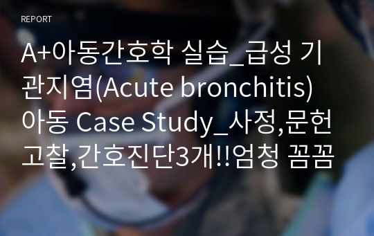 A+아동간호학 실습_급성 기관지염(Acute bronchitis)아동 Case Study_사정,문헌고찰,간호진단3개!!엄청 꼼꼼함