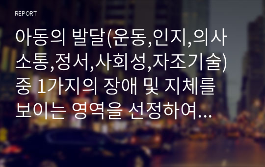 아동의 발달(운동,인지,의사소통,정서,사회성,자조기술) 중 1가지의 장애 및 지체를 보이는 영역을 선정하여 발달특성 및 지도방법