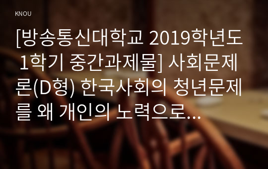 [방송통신대학교 2019학년도 1학기 중간과제물] 사회문제론(D형) 한국사회의 청년문제를 왜 개인의 노력으로 극복하는 것이 아니라 사회문제로서 함께 풀어가야 하는지 논하면서, 문제의 해결 방안을 모색하되 구체적인 사례와 함께 서술하시오.