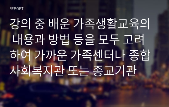 강의 중 배운 가족생활교육의 내용과 방법 등을 모두 고려하여 가까운 가족센터나 종합사회복지관 또는 종교기관