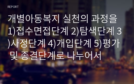 개별아동복지 실천의 과정을 1)접수면접단계 2)탐색단계 3)사정단계 4)개입단계 5)평가 및 종결단계로 나누어서