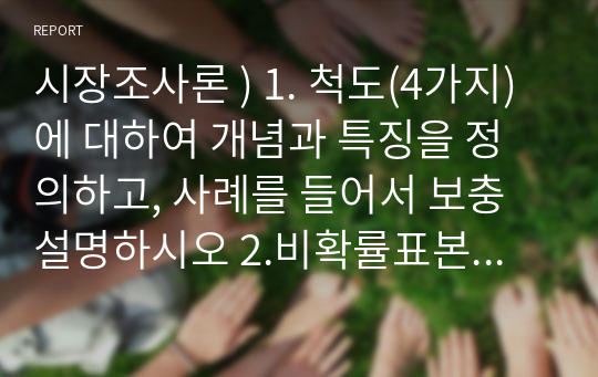 시장조사론 ) 1. 척도(4가지)에 대하여 개념과 특징을 정의하고, 사례를 들어서 보충설명하시오 2.비확률표본추출방법과 확률포본추출방법의 장단점을 비교하여 설명하고 각 6가지 방법으로 분류 후에 핵심적인 내용을 정리하여 설명하시오