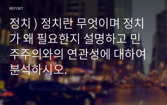 정치 ) 정치란 무엇이며 정치가 왜 필요한지 설명하고 민주주의와의 연관성에 대하여 분석하시오.