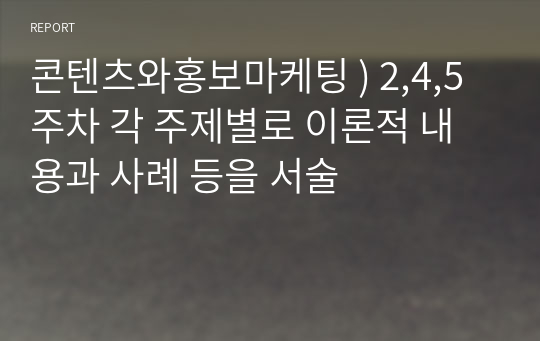 콘텐츠와홍보마케팅 ) 2,4,5주차 각 주제별로 이론적 내용과 사례 등을 서술