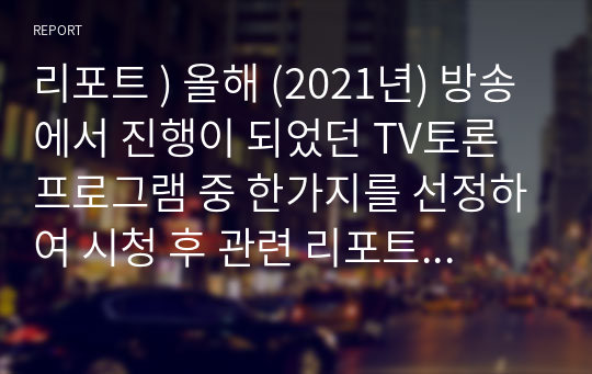 리포트 ) 올해 (2021년) 방송에서 진행이 되었던 TV토론 프로그램 중 한가지를 선정하여 시청 후 관련 리포트를 작성합니다.