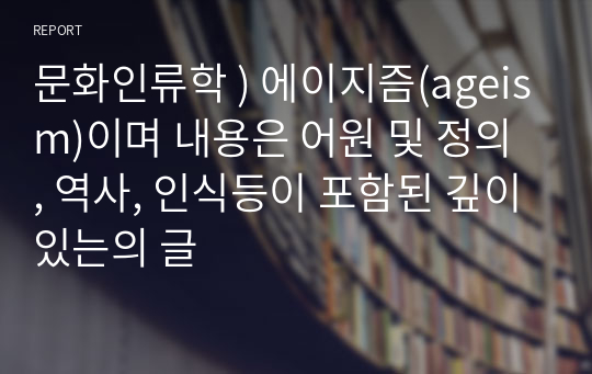 문화인류학 ) 에이지즘(ageism)이며 내용은 어원 및 정의 , 역사, 인식등이 포함된 깊이있는의 글