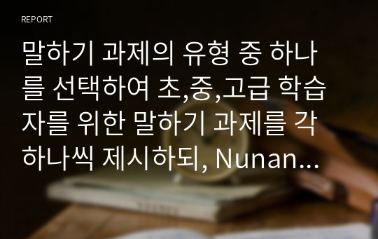 말하기 과제의 유형 중 하나를 선택하여 초,중,고급 학습자를 위한 말하기 과제를 각 하나씩 제시하되, Nunan 1989의 과제 구성 요소와 그 예를 활용하여 같은 형식으로 작성하시오.