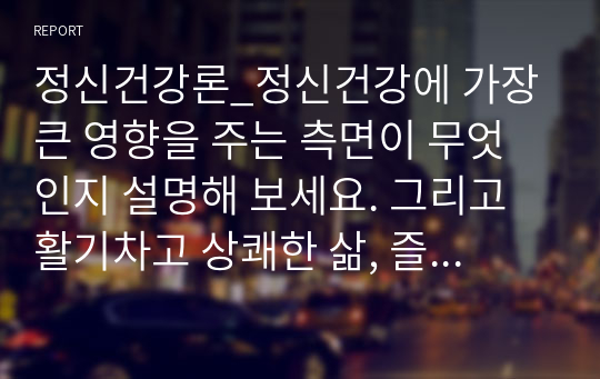 정신건강론_정신건강에 가장 큰 영향을 주는 측면이 무엇인지 설명해 보세요. 그리고 활기차고 상쾌한 삶, 즐거운 삶, 적극적인 삶, 의미있는 삶의 모습 중에서 현재 자신이 가장 중점을 두어 추구해야 할 삶의 모습은 무엇이며, 이를 추구하기 위한 구체적인 방법에 대해 제시해 보세요.