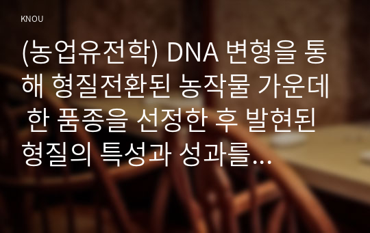 (농업유전학) DNA 변형을 통해 형질전환된 농작물 가운데 한 품종을 선정한 후 발현된 형질의 특성과 성과를 논하시오.