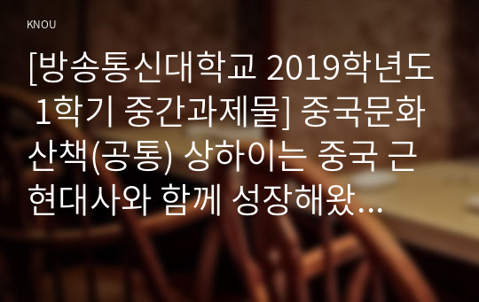 [방송통신대학교 2019학년도 1학기 중간과제물] 중국문화산책(공통) 상하이는 중국 근현대사와 함께 성장해왔습니다. 상하이의 역사를 주요 시기별로 나누어 개괄하고, 상하이 시내의 볼거리 2곳 이상을 조사하여 소개하세요