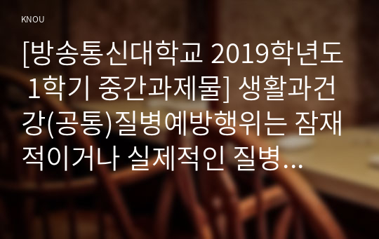 [방송통신대학교 2019학년도 1학기 중간과제물] 생활과건강(공통)질병예방행위는 잠재적이거나 실제적인 질병으로부터의 위협 및 그로 인한 결과를 감소시키기 위해 개인이나 집단에 의해 수행되는 자발적인 행위