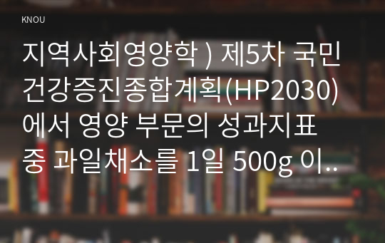 지역사회영양학 ) 제5차 국민건강증진종합계획(HP2030)에서 영양 부문의 성과지표 중 과일채소를 1일 500g 이상 섭취하는 인구비율(6세이상)에 관한 과제물입니다.