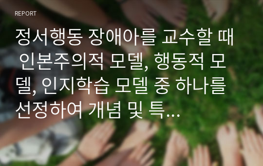 정서행동 장애아를 교수할 때 인본주의적 모델, 행동적 모델, 인지학습 모델 중 하나를 선정하여 개념 및 특징에 대해