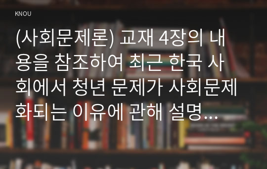 (사회문제론) 교재 4장의 내용을 참조하여 최근 한국 사회에서 청년 문제가 사회문제화되는 이유에 관해 설명하고, 그 대안에 대해서 서술하시오