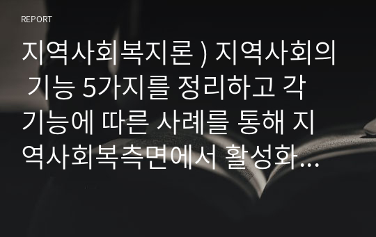 지역사회복지론 ) 지역사회의 기능 5가지를 정리하고 각 기능에 따른 사례를 통해 지역사회복측면에서 활성화방안을 제시하시오.