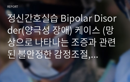 정신간호실습 Bipolar Disorder(양극성 장애) 케이스 (망상으로 나타나는 조증과 관련된 불안정한 감정조절, 약물 오남용으로 확인되는 부적절한 이해와 관련된 위험성 있는 건강행위)