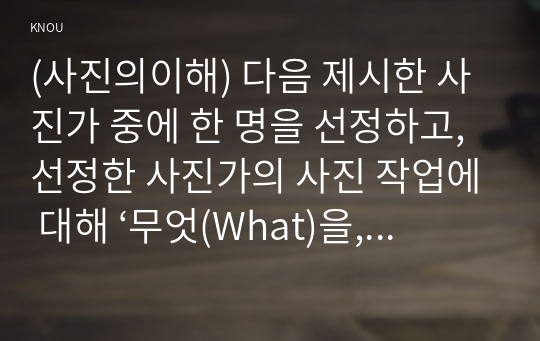 (사진의이해) 다음 제시한 사진가 중에 한 명을 선정하고, 선정한 사진가의 사진 작업에 대해 ‘무엇(What)을, 어떻게(How), 왜(Why) 촬영했는지’를 조사하시오. 그리고 선정한 사진가의 작품과 관련해서 피사체, 카메라테크닉, 작가, 스토리 등에 대한 자신의 생각을 기술하시오.