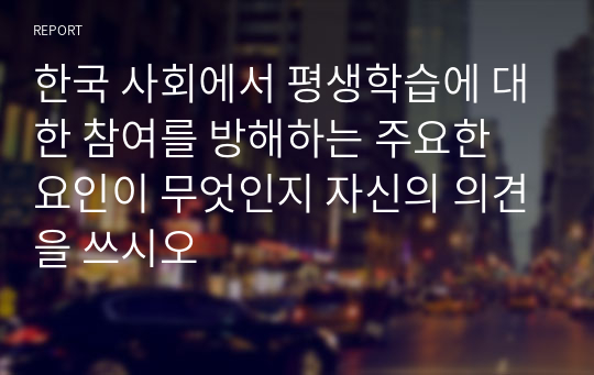한국 사회에서 평생학습에 대한 참여를 방해하는 주요한 요인이 무엇인지 자신의 의견을 쓰시오