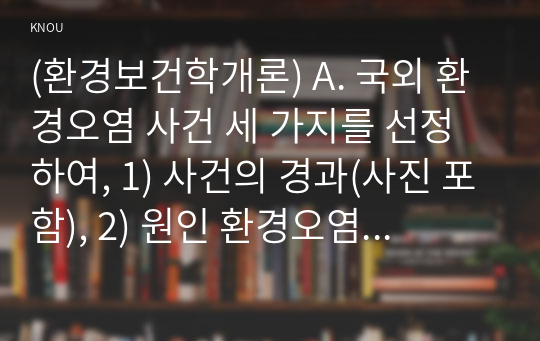 (환경보건학개론) A. 국외 환경오염 사건 세 가지를 선정하여, 1) 사건의 경과(사진 포함), 2) 원인 환경오염 물질 및 피해