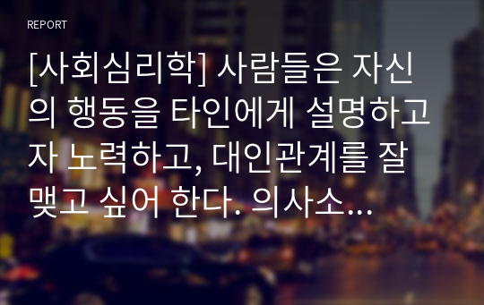 [사회심리학] 사람들은 자신의 행동을 타인에게 설명하고자 노력하고, 대인관계를 잘 맺고 싶어 한다. 의사소통과 상호작용의 개념을 정리하고 대인관계방식 일상생활의 구체적인 방법을 연습하여 예시에 따라 제시하시오.