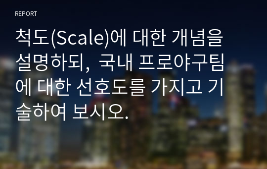 척도(Scale)에 대한 개념을 설명하되,  국내 프로야구팀에 대한 선호도를 가지고 기술하여 보시오.