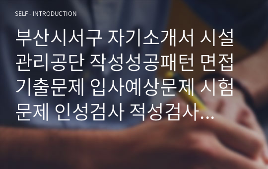 부산시서구 자기소개서 시설관리공단 작성성공패턴 면접기출문제 입사예상문제 시험문제 인성검사 적성검사 논술주제와 문제 지원동기작성요령