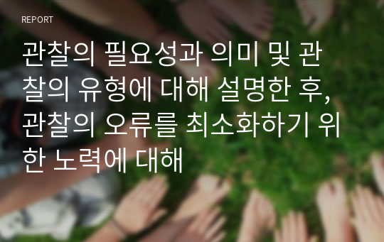 관찰의 필요성과 의미 및 관찰의 유형에 대해 설명한 후, 관찰의 오류를 최소화하기 위한 노력에 대해