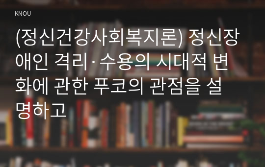 (정신건강사회복지론) 정신장애인 격리·수용의 시대적 변화에 관한 푸코의 관점을 설명하고