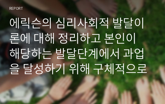 에릭슨의 심리사회적 발달이론에 대해 정리하고 본인이 해당하는 발달단계에서 과업을 달성하기 위해 구체적으로