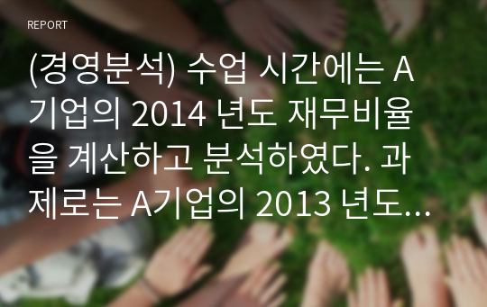 (경영분석) 수업 시간에는 A기업의 2014 년도 재무비율을 계산하고 분석하였다. 과제로는 A기업의 2013 년도 재무 비율