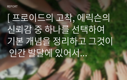 [ 프로이드의 고착, 에릭슨의 신뢰감 중 하나를 선택하여 기본 개념을 정리하고 그것이 인간 발달에 있어서 중요한 이유를 자신의 경험을 적용하여 서술하시오. ]