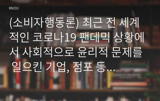 (소비자행동론) 최근 전 세계적인 코로나19 팬데믹 상황에서 사회적으로 윤리적 문제를 일으킨 기업, 점포 등의 사례 또는 반대로 윤리적으로 옳은 행동을 한 기업, 점포 등의 사례 중 한 가지를 선택하여 소비자에 대한 의무론, 권리론, 공리론, 정의론, 상대주의 관점에서 해당 사례에 대해 다차원적으로 분석하여 논의하고 마케팅 시사점을 도출하시오. 