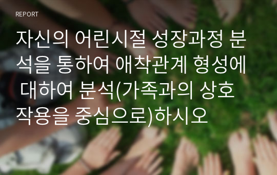자신의 어린시절 성장과정 분석을 통하여 애착관계 형성에 대하여 분석(가족과의 상호작용을 중심으로)하시오