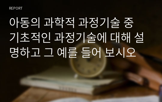 아동의 과학적 과정기술 중 기초적인 과정기술에 대해 설명하고 그 예를 들어 보시오