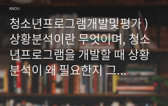 청소년프로그램개발및평가 ) 상황분석이란 무엇이며, 청소년프로그램을 개발할 때 상황분석이 왜 필요한지 그 이유를 설명. 2. 상황분석의 하위영역인 지역사회분석, 기관 및 조직분석, 사회적 맥락 분석, 프로그램 개발의 타당성 분석.