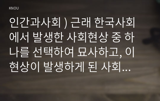 인간과사회 ) 근래 한국사회에서 발생한 사회현상 중 하나를 선택하여 묘사하고, 이 현상이 발생하게 된 사회구조적 요인을 밝히고, 그 사회현상을 해결하기 위한 국가, 사회 또는 개인의 노력은 무엇이 있었는지 설명 (2)