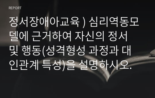 정서장애아교육 ) 심리역동모델에 근거하여 자신의 정서 및 행동(성격형성 과정과 대인관계 특성)을 설명하시오.