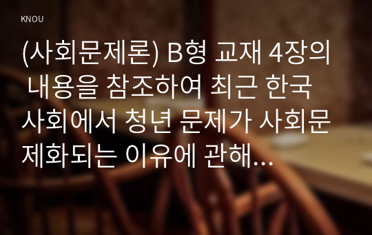 (사회문제론) B형 교재 4장의 내용을 참조하여 최근 한국 사회에서 청년 문제가 사회문제화되는 이유에 관해 설명하고