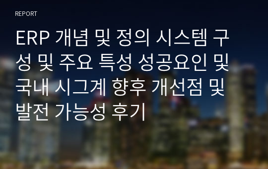 ERP 개념 및 정의 시스템 구성 및 주요 특성 성공요인 및 국내 시그계 향후 개선점 및 발전 가능성 후기