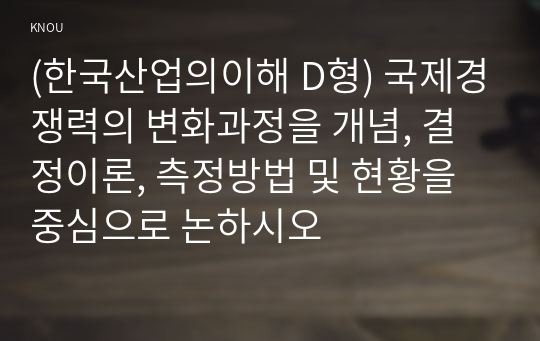 (한국산업의이해 D형) 국제경쟁력의 변화과정을 개념, 결정이론, 측정방법 및 현황을 중심으로 논하시오