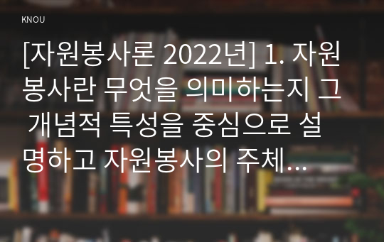 [자원봉사론 2022년] 1. 자원봉사란 무엇을 의미하는지 그 개념적 특성을 중심으로 설명하고 자원봉사의 주체와 대상 기술 2. 최근 코로나 현상으로 인해 자원활동이 위축됨으로써 등장하는 문제, 이를 해결할 수 있는 방안