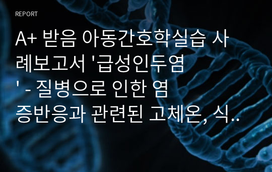 A+ 받음 아동간호학실습 사례보고서 &#039;급성인두염&#039; - 질병으로 인한 염증반응과 관련된 고체온, 식욕부진과 관련된 영양불균형