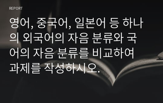 영어, 중국어, 일본어 등 하나의 외국어의 자음 분류와 국어의 자음 분류를 비교하여 과제를 작성하시오.