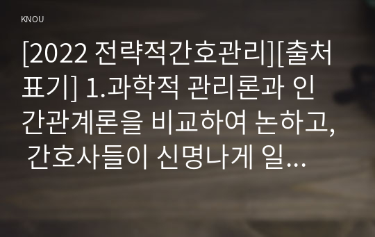 [2022 전략적간호관리][출처표기] 1.과학적 관리론과 인간관계론을 비교하여 논하고, 간호사들이 신명나게 일하게 하기 위해 (조직에 공헌하려는 의욕을 고취시키려면) 꼭 필요하다고 생각되는 자신의 견해를 한 가지 이상 제시하시오. 2.전략기획이 무엇인지 설명 (전략기획의 과정 포함) 하고, 의료조직에 전략기획을 도입해야 하는 이유 및 전략기획의 장점들을 나