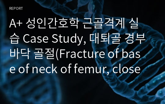 A+ 성인간호학 근골격계 실습 Case Study, 대퇴골 경부바닥 골절(Fracture of base of neck of femur, closed), 간호진단5개+교육계획안까지 있습니다.