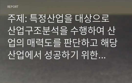 주제: 특정산업을 대상으로 산업구조분석을 수행하여 산업의 매력도를 판단하고 해당산업에서 성공하기 위한 핵심성공요인을 도출하시오