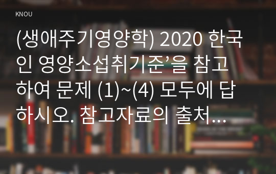 (생애주기영양학) 2020 한국인 영양소섭취기준’을 참고하여 문제 (1)~(4) 모두에 답하시오. 참고자료의 출처를 제시하시오